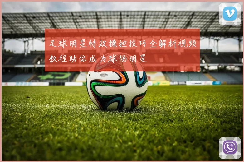 足球明星特效操控技巧全解析视频教程助你成为球场明星