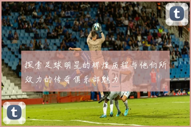 探索足球明星的辉煌历程与他们所效力的传奇俱乐部魅力