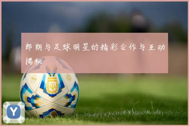 郎朗与足球明星的精彩合作与互动揭秘