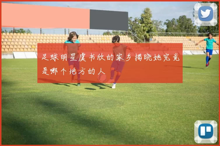 足球明星虞书欣的家乡揭晓她究竟是哪个地方的人