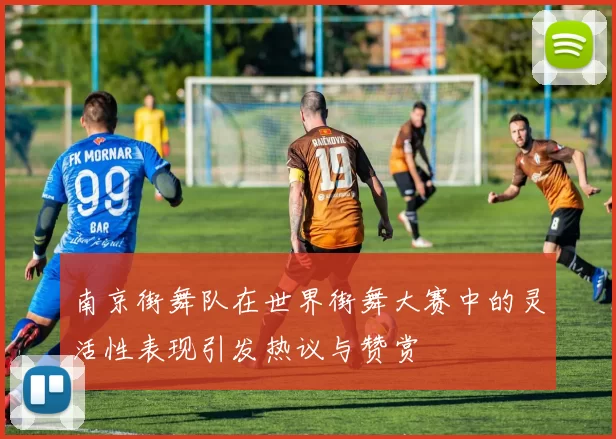 南京街舞队在世界街舞大赛中的灵活性表现引发热议与赞赏