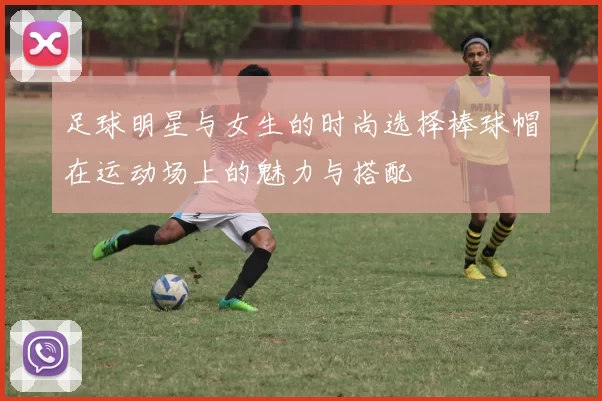 足球明星与女生的时尚选择棒球帽在运动场上的魅力与搭配