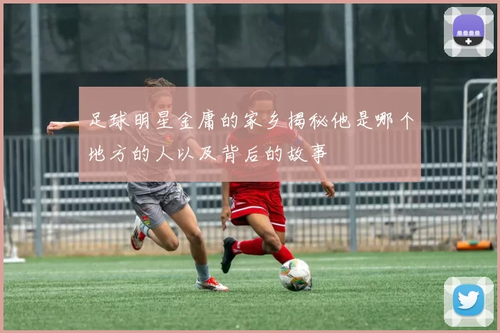 足球明星金庸的家乡揭秘他是哪个地方的人以及背后的故事