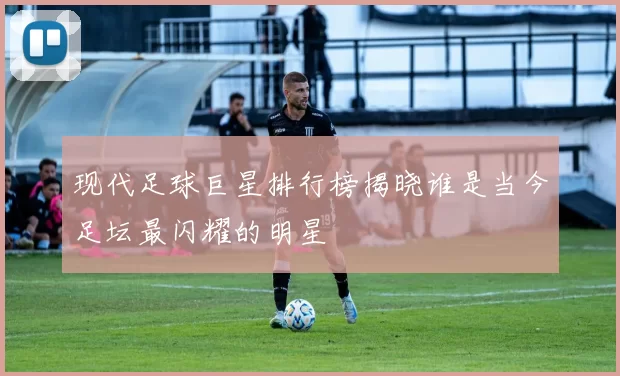现代足球巨星排行榜揭晓谁是当今足坛最闪耀的明星
