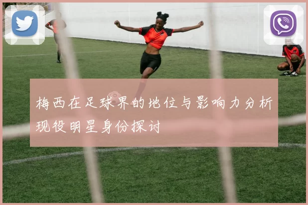梅西在足球界的地位与影响力分析现役明星身份探讨