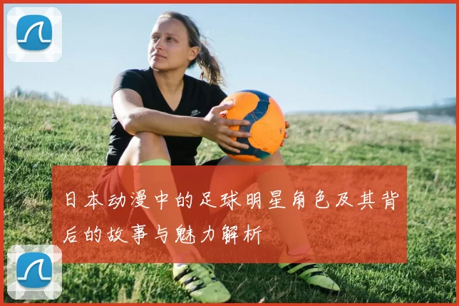 日本动漫中的足球明星角色及其背后的故事与魅力解析