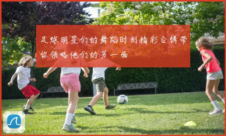 足球明星们的舞蹈时刻精彩合辑带你领略他们的另一面