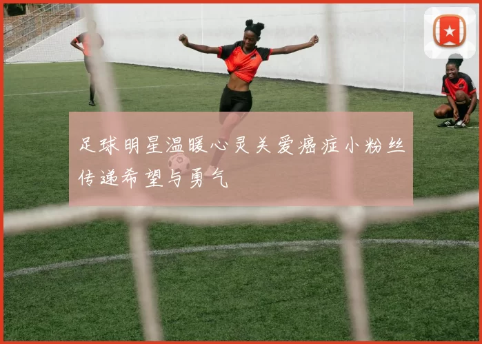 足球明星温暖心灵关爱癌症小粉丝传递希望与勇气