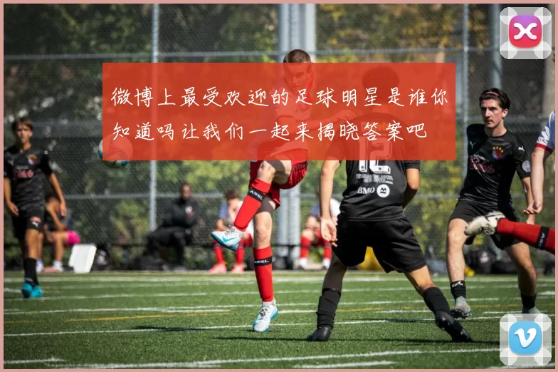 微博上最受欢迎的足球明星是谁你知道吗让我们一起来揭晓答案吧