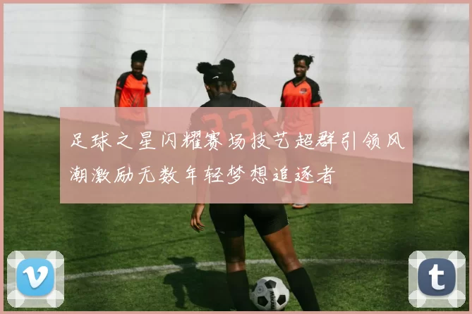 足球之星闪耀赛场技艺超群引领风潮激励无数年轻梦想追逐者