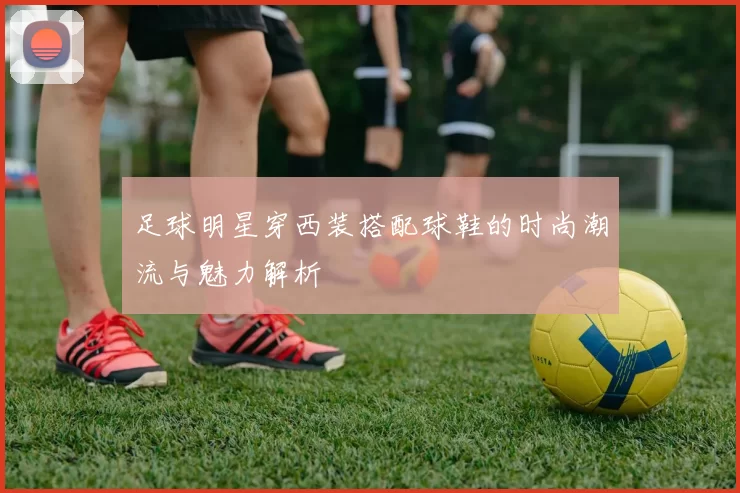 足球明星穿西装搭配球鞋的时尚潮流与魅力解析