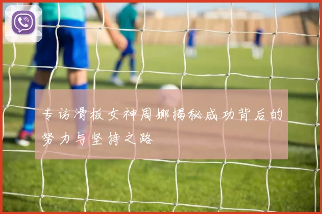 专访滑板女神周娜揭秘成功背后的努力与坚持之路