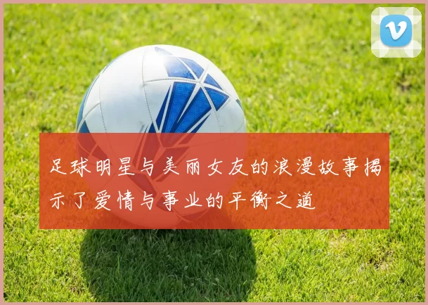 足球明星与美丽女友的浪漫故事揭示了爱情与事业的平衡之道