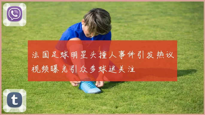 法国足球明星头撞人事件引发热议视频曝光引众多球迷关注