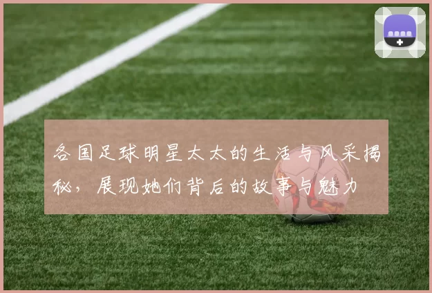 各国足球明星太太的生活与风采揭秘，展现她们背后的故事与魅力