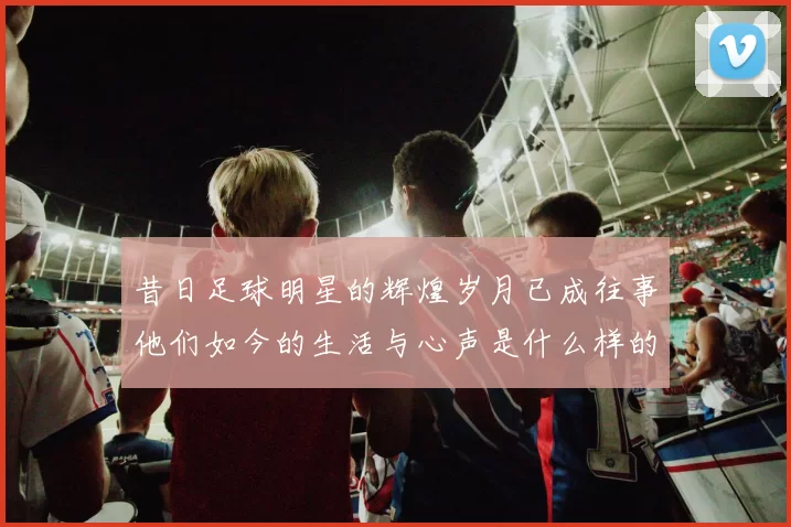 昔日足球明星的辉煌岁月已成往事他们如今的生活与心声是什么样的