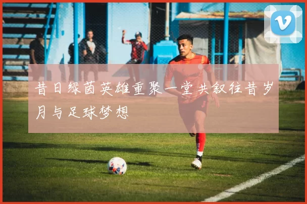 昔日绿茵英雄重聚一堂共叙往昔岁月与足球梦想
