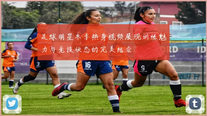 足球明星冬季热身视频展现训练魅力与竞技状态的完美结合