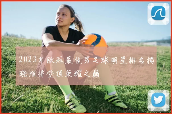 2023年欧冠最佳男足球明星排名揭晓谁将登顶荣耀之巅