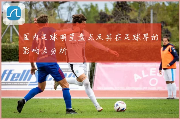 国内足球明星盘点及其在足球界的影响力分析
