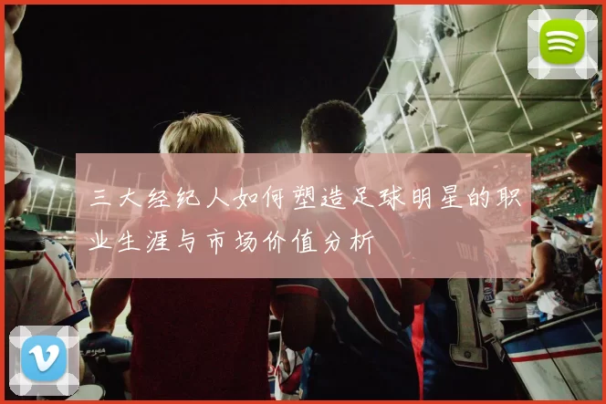 三大经纪人如何塑造足球明星的职业生涯与市场价值分析