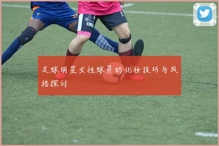 足球明星女性球员的化妆技巧与风格探讨