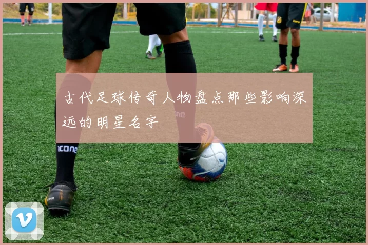 古代足球传奇人物盘点那些影响深远的明星名字
