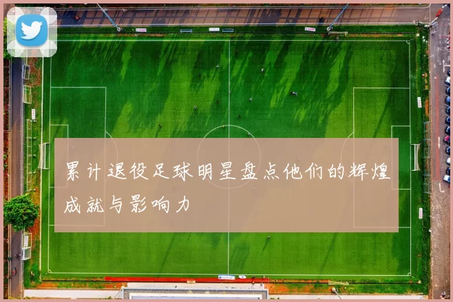 累计退役足球明星盘点他们的辉煌成就与影响力