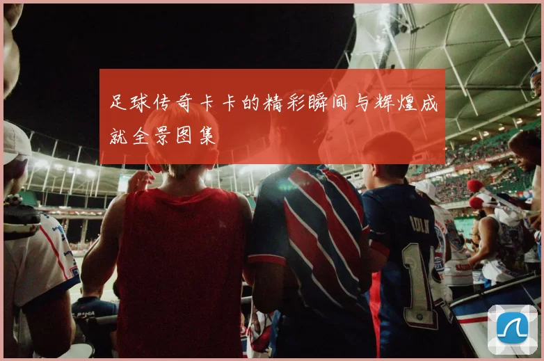 足球传奇卡卡的精彩瞬间与辉煌成就全景图集