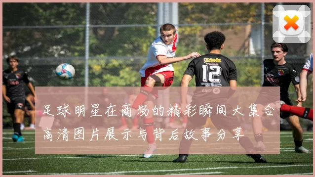 足球明星在商场的精彩瞬间大集合高清图片展示与背后故事分享
