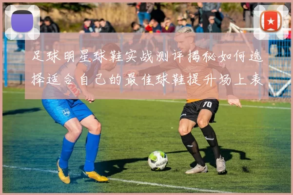 足球明星球鞋实战测评揭秘如何选择适合自己的最佳球鞋提升场上表现