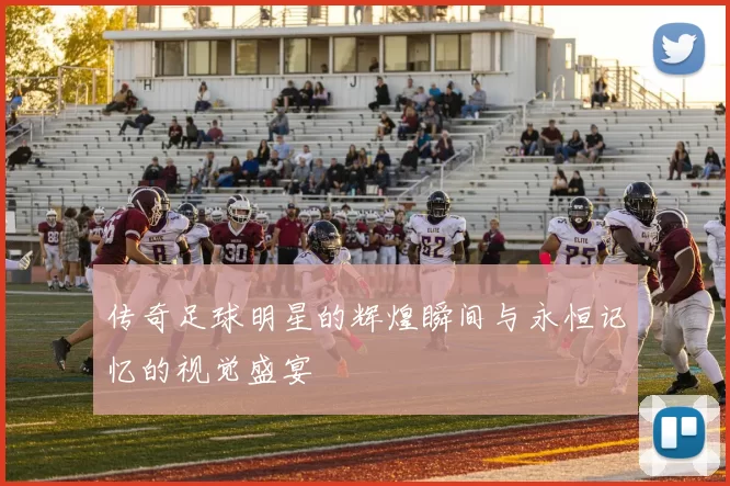 传奇足球明星的辉煌瞬间与永恒记忆的视觉盛宴