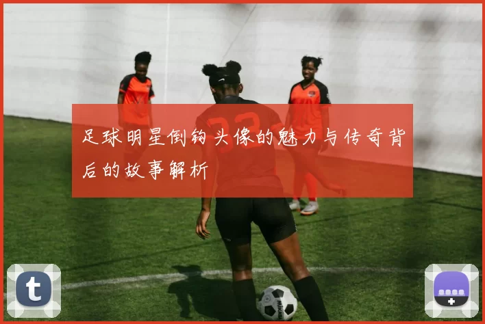 足球明星倒钩头像的魅力与传奇背后的故事解析