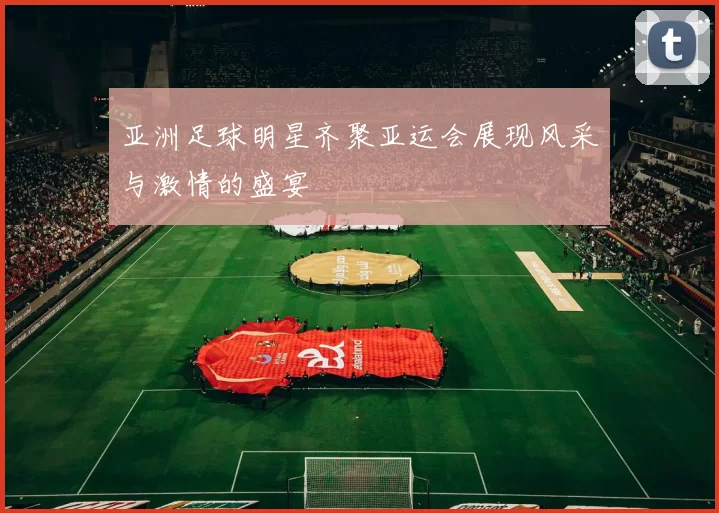 亚洲足球明星齐聚亚运会展现风采与激情的盛宴