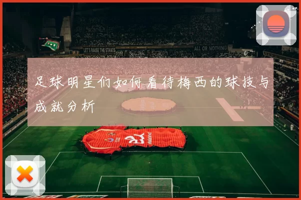 足球明星们如何看待梅西的球技与成就分析