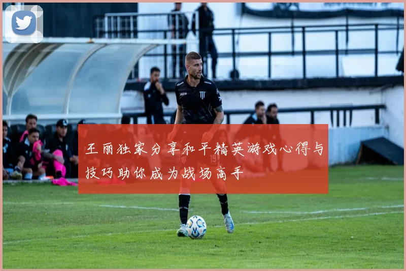 王丽独家分享和平精英游戏心得与技巧助你成为战场高手