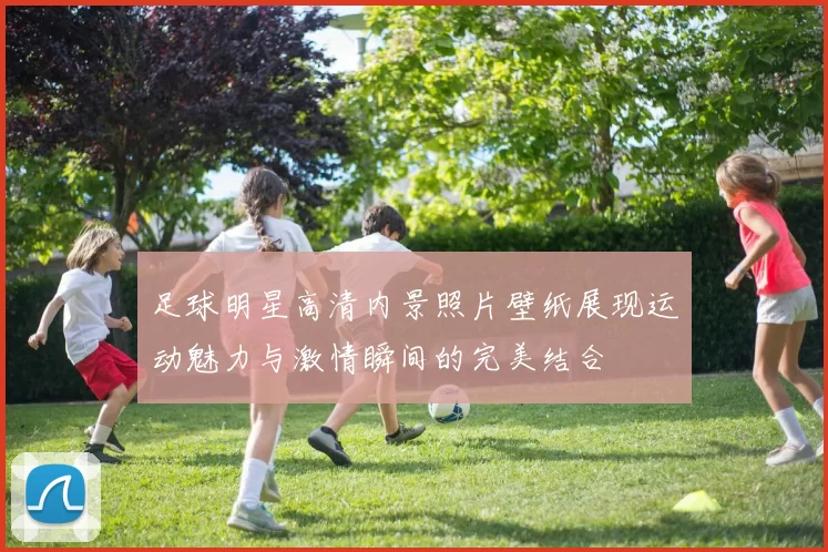 足球明星高清内景照片壁纸展现运动魅力与激情瞬间的完美结合