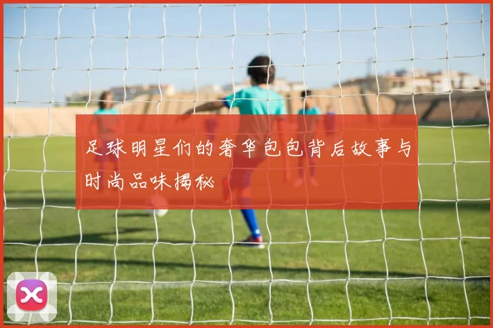 足球明星们的奢华包包背后故事与时尚品味揭秘