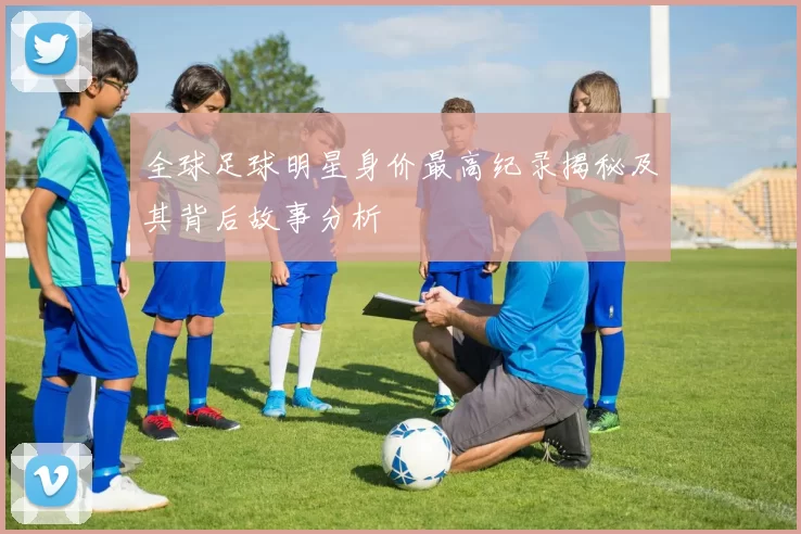 全球足球明星身价最高纪录揭秘及其背后故事分析