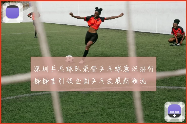 深圳乒乓球队荣登乒乓球意识排行榜榜首引领全国乒乓发展新潮流