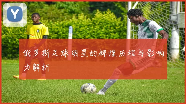 俄罗斯足球明星的辉煌历程与影响力解析