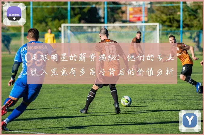足球明星的薪资揭秘：他们的专业收入究竟有多高与背后的价值分析