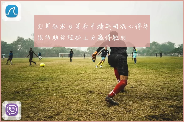 刘军独家分享和平精英游戏心得与技巧助你轻松上分赢得胜利