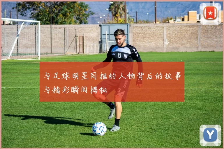 与足球明星同框的人物背后的故事与精彩瞬间揭秘