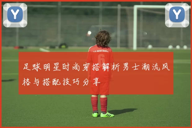足球明星时尚穿搭解析男士潮流风格与搭配技巧分享