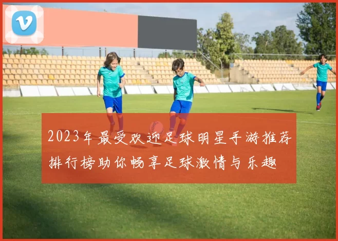 2023年最受欢迎足球明星手游推荐排行榜助你畅享足球激情与乐趣