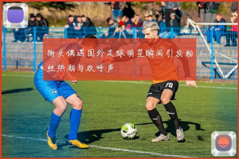 街头偶遇国外足球明星瞬间引发粉丝热潮与欢呼声