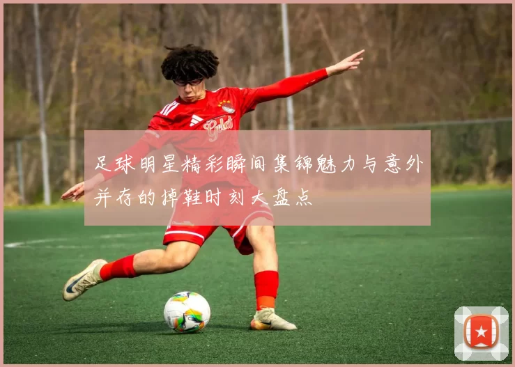 足球明星精彩瞬间集锦魅力与意外并存的掉鞋时刻大盘点