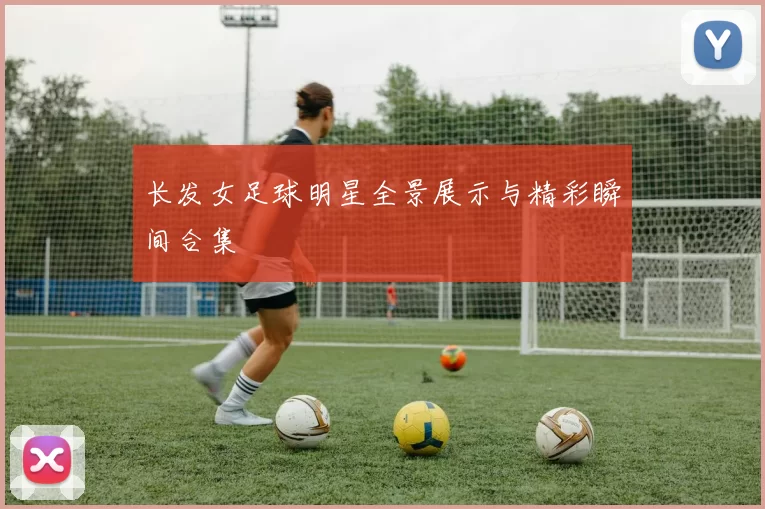 长发女足球明星全景展示与精彩瞬间合集