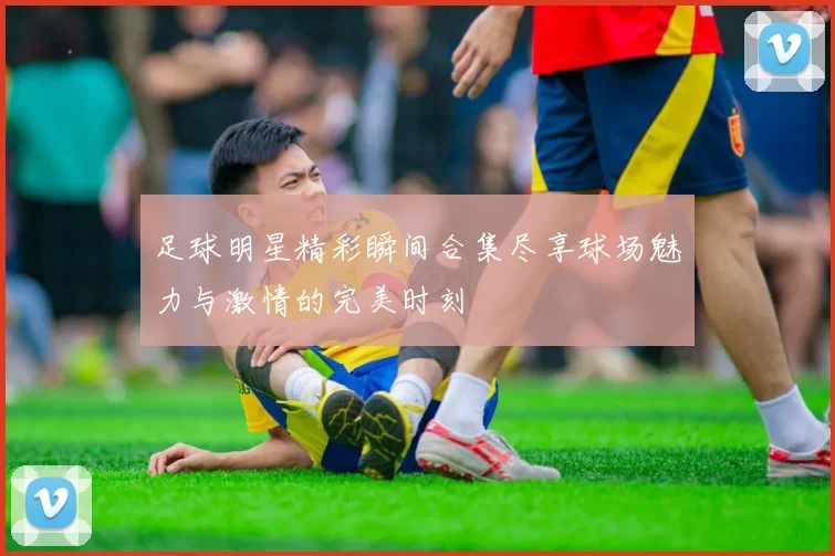 足球明星精彩瞬间合集尽享球场魅力与激情的完美时刻